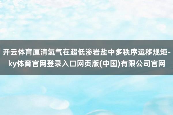 开云体育厘清氢气在超低渗岩盐中多秩序运移规矩-ky体育官网登录入口网页版(中国)有限公司官网