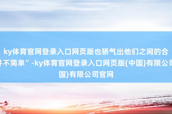 ky体育官网登录入口网页版也骄气出他们之间的合营“并不简单”-ky体育官网登录入口网页版(中国)有限公司官网