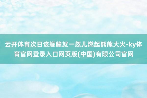 云开体育次日该艨艟就一忽儿燃起熊熊大火-ky体育官网登录入口网页版(中国)有限公司官网