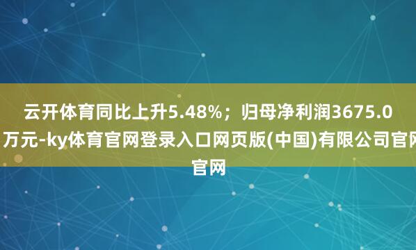 云开体育同比上升5.48%；归母净利润3675.01万元-ky体育官网登录入口网页版(中国)有限公司官网