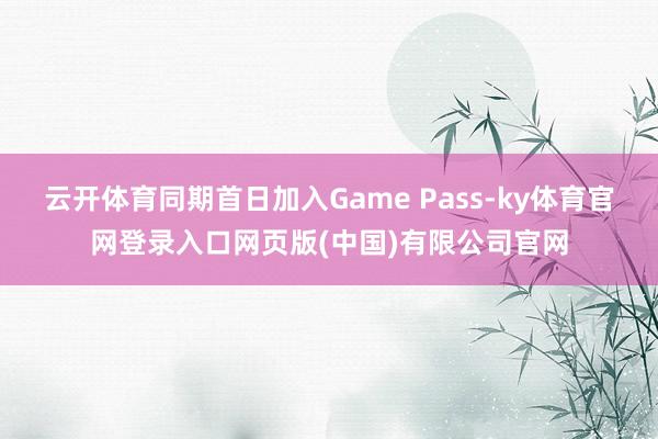 云开体育同期首日加入Game Pass-ky体育官网登录入口网页版(中国)有限公司官网