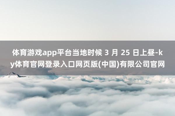 体育游戏app平台当地时候 3 月 25 日上昼-ky体育官网登录入口网页版(中国)有限公司官网