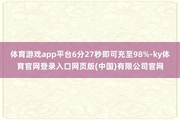 体育游戏app平台6分27秒即可充至98%-ky体育官网登录入口网页版(中国)有限公司官网