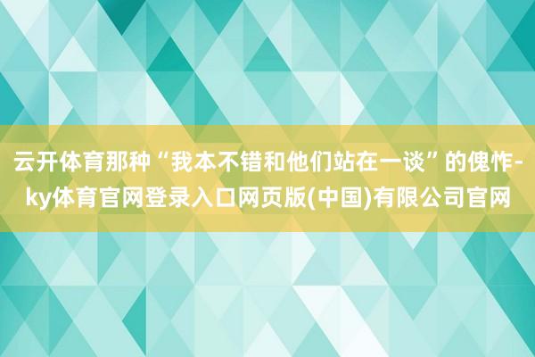 云开体育那种“我本不错和他们站在一谈”的傀怍-ky体育官网登录入口网页版(中国)有限公司官网