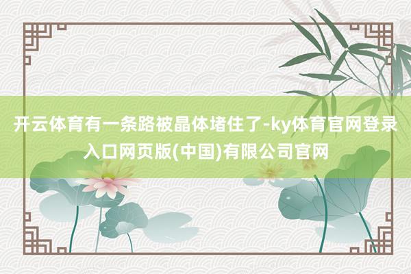 开云体育有一条路被晶体堵住了-ky体育官网登录入口网页版(中国)有限公司官网