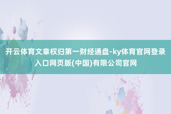 开云体育文章权归第一财经通盘-ky体育官网登录入口网页版(中国)有限公司官网