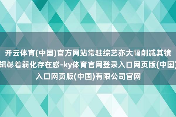 开云体育(中国)官方网站常驻综艺亦大幅削减其镜头占比裁剪逻辑彰着弱化存在感-ky体育官网登录入口网页版(中国)有限公司官网