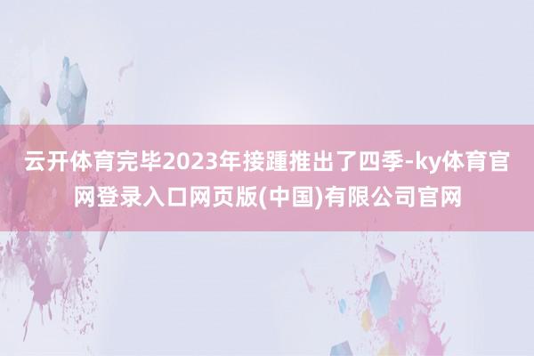 云开体育完毕2023年接踵推出了四季-ky体育官网登录入口网页版(中国)有限公司官网