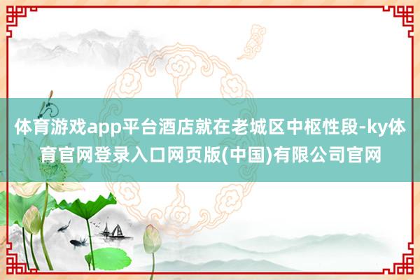 体育游戏app平台酒店就在老城区中枢性段-ky体育官网登录入口网页版(中国)有限公司官网