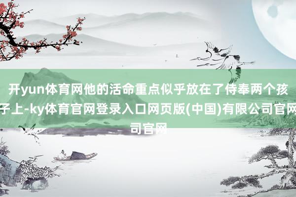 开yun体育网他的活命重点似乎放在了侍奉两个孩子上-ky体育官网登录入口网页版(中国)有限公司官网