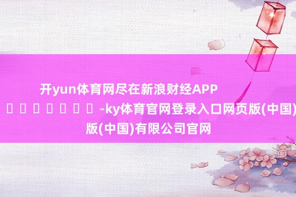 开yun体育网尽在新浪财经APP -ky体育官网登录入口网页版(中国)有限公司官网