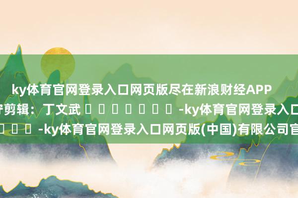 ky体育官网登录入口网页版尽在新浪财经APP            						职守剪辑：丁文武 							-ky体育官网登录入口网页版(中国)有限公司官网