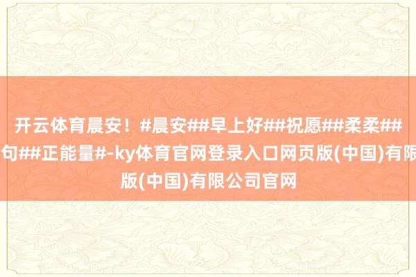 开云体育晨安！#晨安##早上好##祝愿##柔柔##诊疗##金句##正能量#-ky体育官网登录入口网页版(中国)有限公司官网