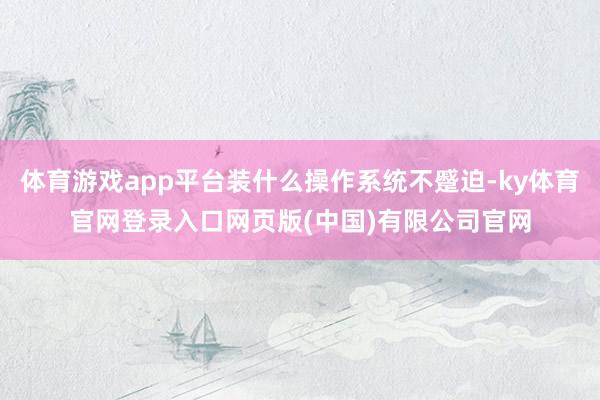 体育游戏app平台装什么操作系统不蹙迫-ky体育官网登录入口网页版(中国)有限公司官网
