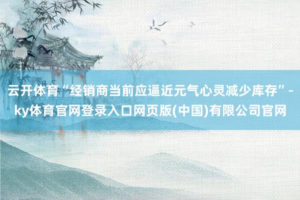 云开体育“经销商当前应逼近元气心灵减少库存”-ky体育官网登录入口网页版(中国)有限公司官网