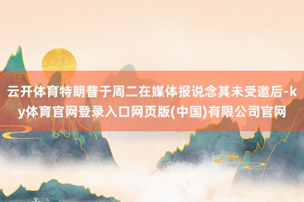 云开体育特朗普于周二在媒体报说念其未受邀后-ky体育官网登录入口网页版(中国)有限公司官网