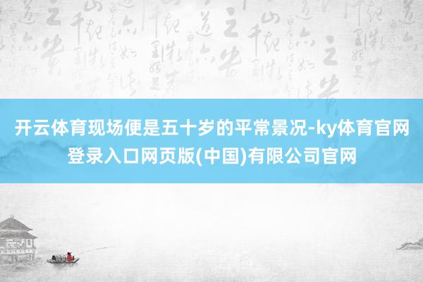 开云体育现场便是五十岁的平常景况-ky体育官网登录入口网页版(中国)有限公司官网