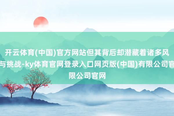 开云体育(中国)官方网站但其背后却潜藏着诸多风险与挑战-ky体育官网登录入口网页版(中国)有限公司官网