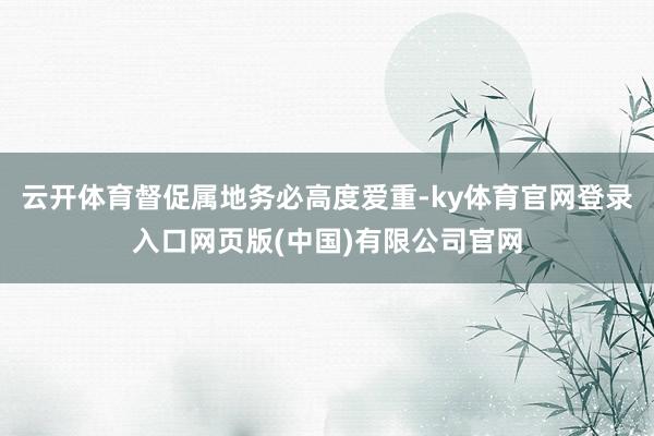 云开体育督促属地务必高度爱重-ky体育官网登录入口网页版(中国)有限公司官网
