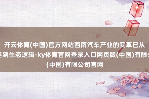 开云体育(中国)官方网站西南汽车产业的变革已从能源蔓延到生态逻辑-ky体育官网登录入口网页版(中国)有限公司官网