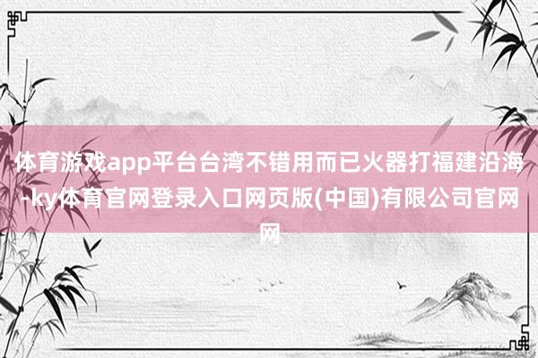 体育游戏app平台台湾不错用而已火器打福建沿海-ky体育官网登录入口网页版(中国)有限公司官网