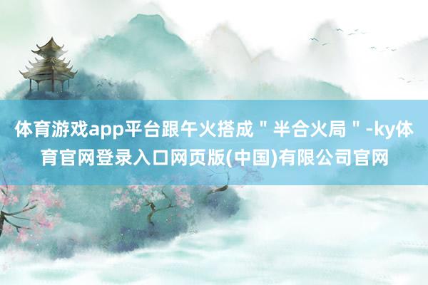 体育游戏app平台跟午火搭成＂半合火局＂-ky体育官网登录入口网页版(中国)有限公司官网
