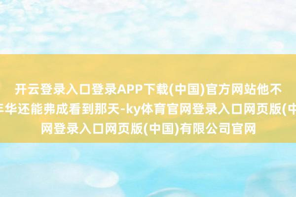 开云登录入口登录APP下载(中国)官方网站他不知说念我方豆蔻年华还能弗成看到那天-ky体育官网登录入口网页版(中国)有限公司官网