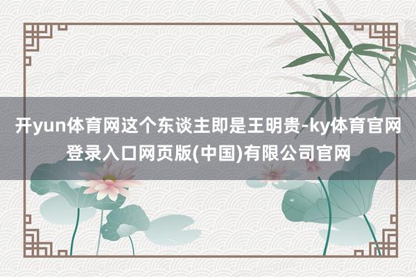 开yun体育网这个东谈主即是王明贵-ky体育官网登录入口网页版(中国)有限公司官网