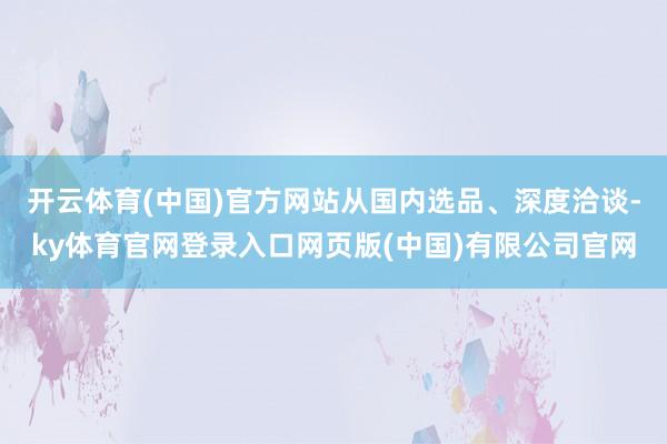 开云体育(中国)官方网站从国内选品、深度洽谈-ky体育官网登录入口网页版(中国)有限公司官网