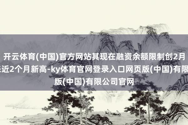 开云体育(中国)官方网站其现在融资余额限制创2月11日以来近2个月新高-ky体育官网登录入口网页版(中国)有限公司官网