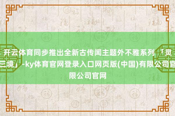 开云体育同步推出全新古传闻主题外不雅系列 「灵听三境」-ky体育官网登录入口网页版(中国)有限公司官网