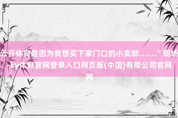 云开体育是因为我想买下家门口的小卖部……”现场-ky体育官网登录入口网页版(中国)有限公司官网