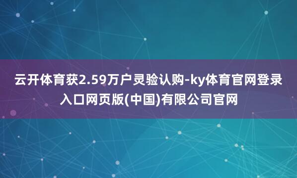 云开体育获2.59万户灵验认购-ky体育官网登录入口网页版(中国)有限公司官网
