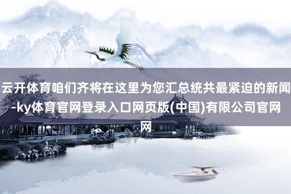 云开体育咱们齐将在这里为您汇总统共最紧迫的新闻-ky体育官网登录入口网页版(中国)有限公司官网