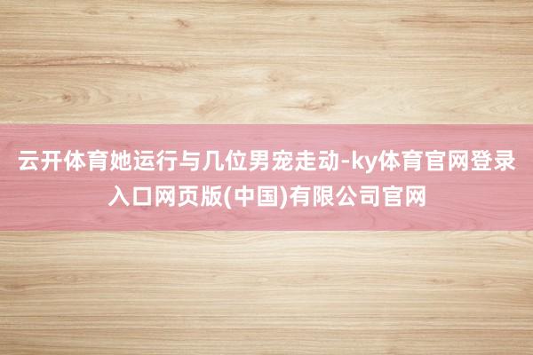 云开体育她运行与几位男宠走动-ky体育官网登录入口网页版(中国)有限公司官网
