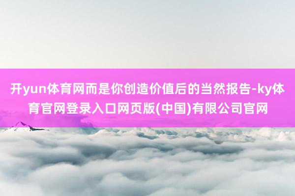 开yun体育网而是你创造价值后的当然报告-ky体育官网登录入口网页版(中国)有限公司官网