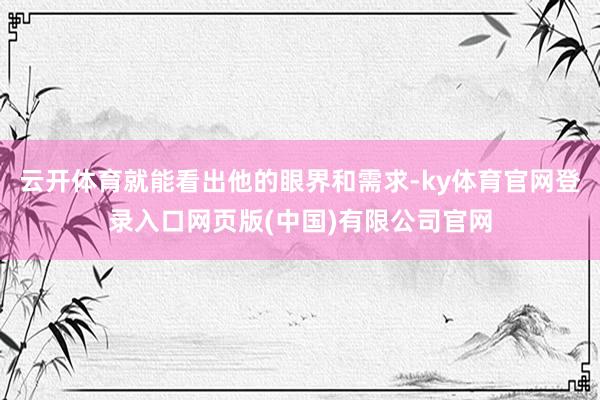 云开体育就能看出他的眼界和需求-ky体育官网登录入口网页版(中国)有限公司官网