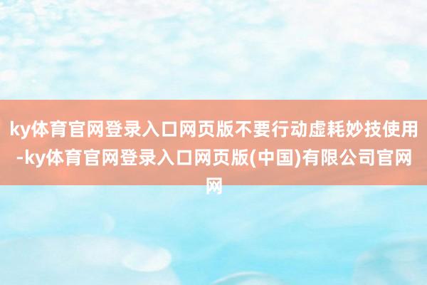ky体育官网登录入口网页版不要行动虚耗妙技使用-ky体育官网登录入口网页版(中国)有限公司官网