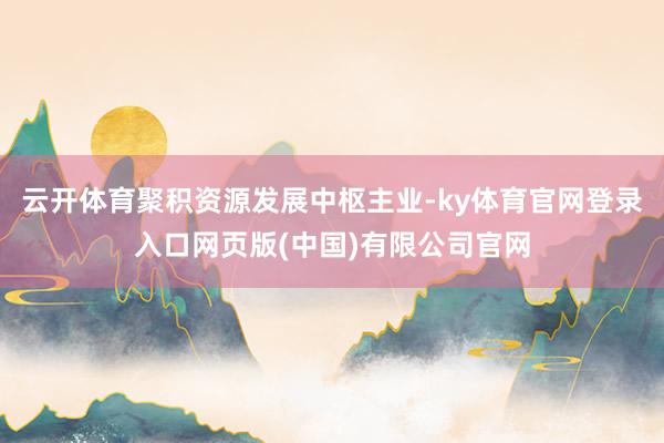 云开体育聚积资源发展中枢主业-ky体育官网登录入口网页版(中国)有限公司官网