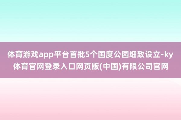 体育游戏app平台首批5个国度公园细致设立-ky体育官网登录入口网页版(中国)有限公司官网