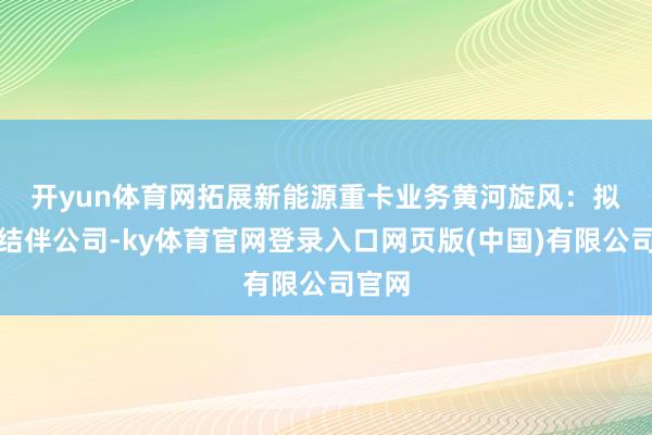 开yun体育网拓展新能源重卡业务　　黄河旋风：拟成立结伴公司-ky体育官网登录入口网页版(中国)有限公司官网