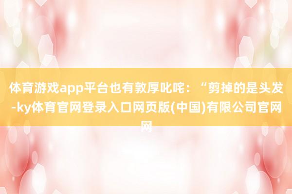 体育游戏app平台也有敦厚叱咤：“剪掉的是头发-ky体育官网登录入口网页版(中国)有限公司官网