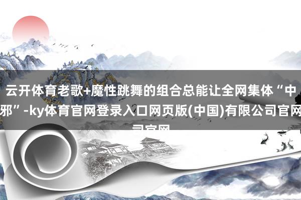 云开体育老歌+魔性跳舞的组合总能让全网集体“中邪”-ky体育官网登录入口网页版(中国)有限公司官网