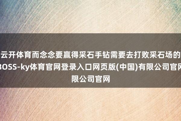 云开体育而念念要赢得采石手钻需要去打败采石场的BOSS-ky体育官网登录入口网页版(中国)有限公司官网
