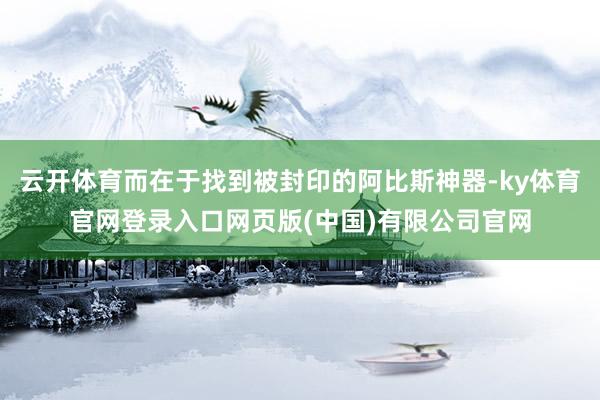 云开体育而在于找到被封印的阿比斯神器-ky体育官网登录入口网页版(中国)有限公司官网