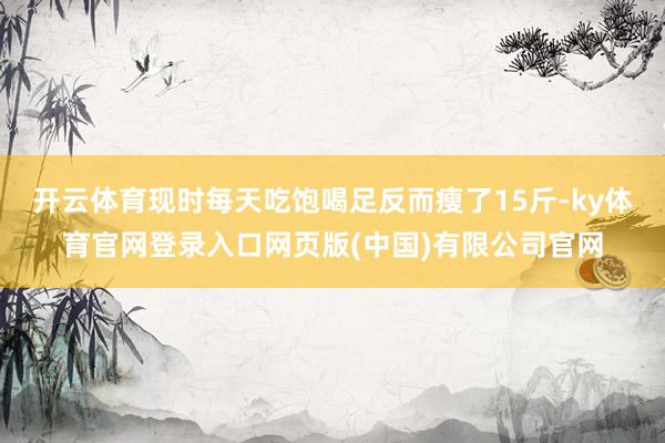 开云体育现时每天吃饱喝足反而瘦了15斤-ky体育官网登录入口网页版(中国)有限公司官网