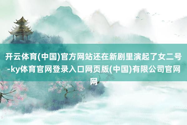 开云体育(中国)官方网站还在新剧里演起了女二号-ky体育官网登录入口网页版(中国)有限公司官网