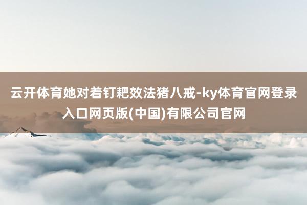 云开体育她对着钉耙效法猪八戒-ky体育官网登录入口网页版(中国)有限公司官网