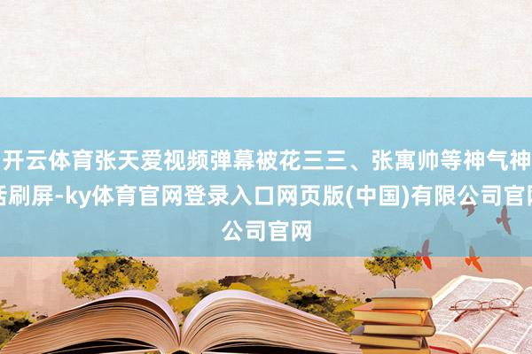 开云体育张天爱视频弹幕被花三三、张寓帅等神气神话刷屏-ky体育官网登录入口网页版(中国)有限公司官网