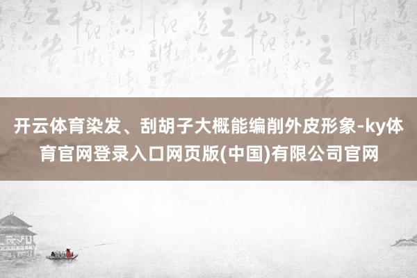 开云体育染发、刮胡子大概能编削外皮形象-ky体育官网登录入口网页版(中国)有限公司官网